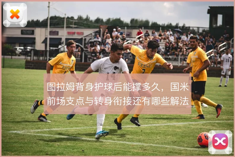 图拉姆背身护球后能撑多久,国米前场支点与转身衔接还有哪些解法