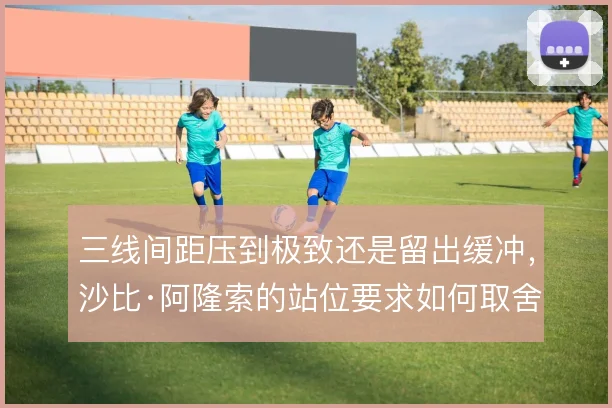三线间距压到极致还是留出缓冲，沙比·阿隆索的站位要求如何取舍