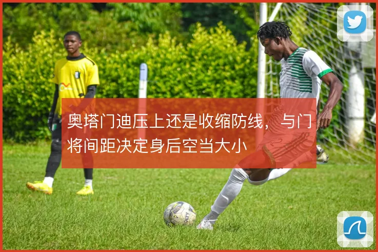 奥塔门迪压上还是收缩防线，与门将间距决定身后空当大小