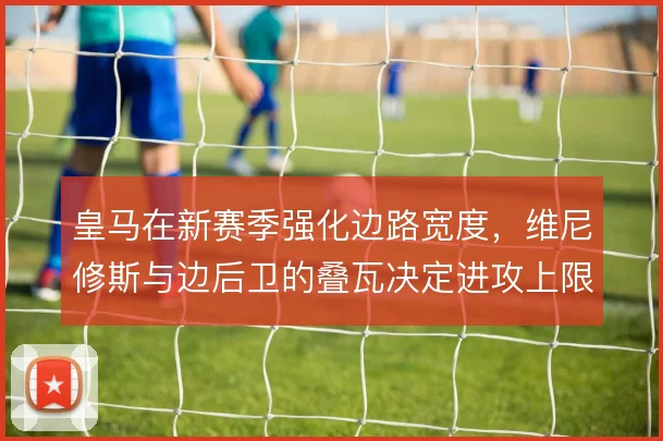 皇马在新赛季强化边路宽度，维尼修斯与边后卫的叠瓦决定进攻上限