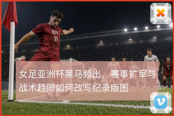 女足亚洲杯黑马频出,赛事扩军与战术趋同如何改写纪录版图