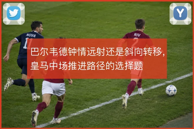巴尔韦德钟情远射还是斜向转移，皇马中场推进路径的选择题