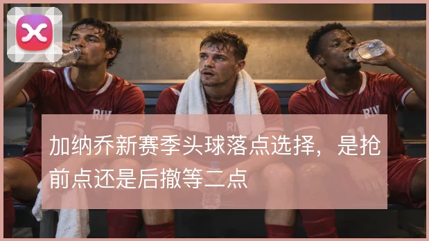 加纳乔新赛季头球落点选择，是抢前点还是后撤等二点