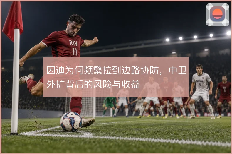 因迪为何频繁拉到边路协防,中卫外扩背后的风险与收益