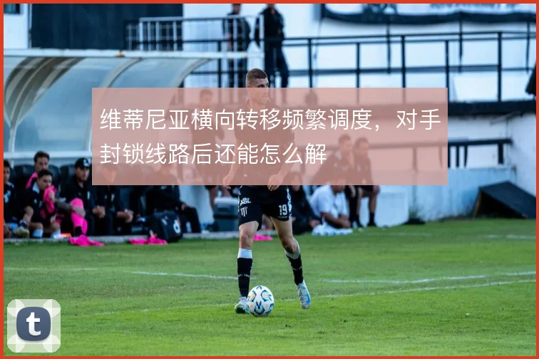维蒂尼亚横向转移频繁调度，对手封锁线路后还能怎么解