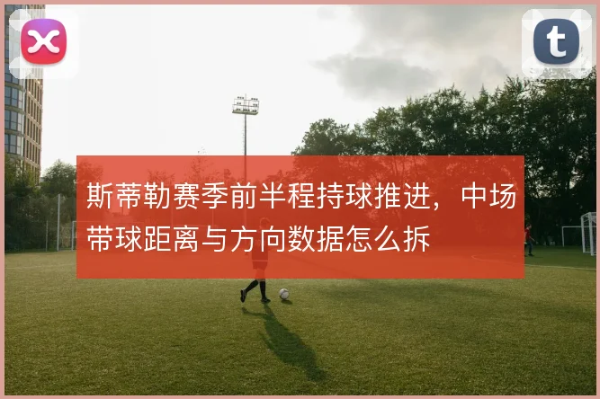 斯蒂勒赛季前半程持球推进，中场带球距离与方向数据怎么拆