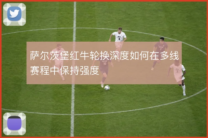萨尔茨堡红牛轮换深度如何在多线赛程中保持强度