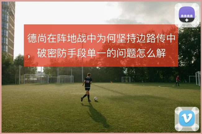 德尚在阵地战中为何坚持边路传中,破密防手段单一的问题怎么解