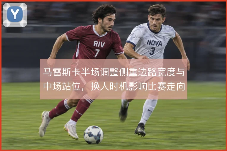 马雷斯卡半场调整侧重边路宽度与中场站位,换人时机影响比赛走向
