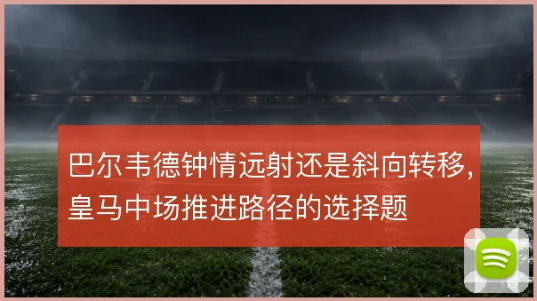 巴尔韦德钟情远射还是斜向转移，皇马中场推进路径的选择题