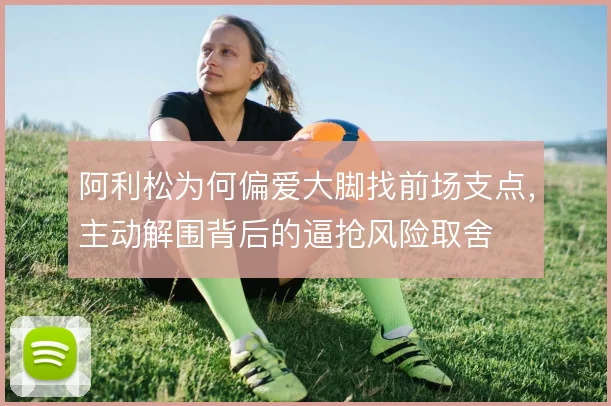 阿利松为何偏爱大脚找前场支点，主动解围背后的逼抢风险取舍