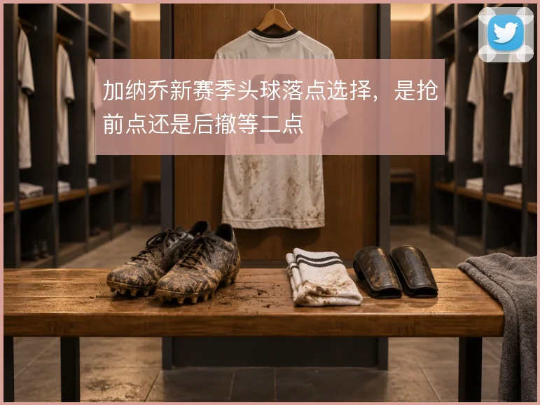 加纳乔新赛季头球落点选择,是抢前点还是后撤等二点