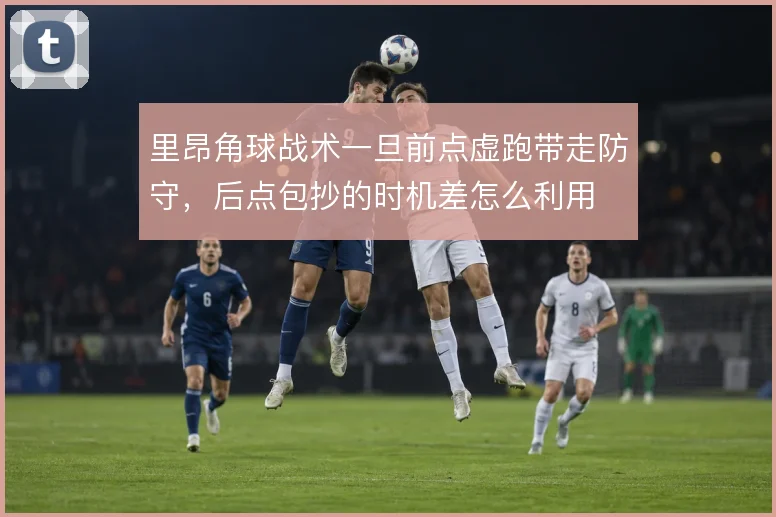 里昂角球战术一旦前点虚跑带走防守，后点包抄的时机差怎么利用