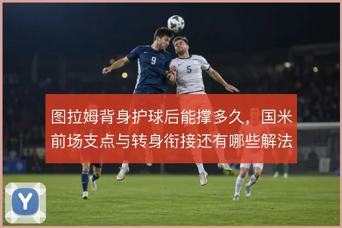 图拉姆背身护球后能撑多久,国米前场支点与转身衔接还有哪些解法