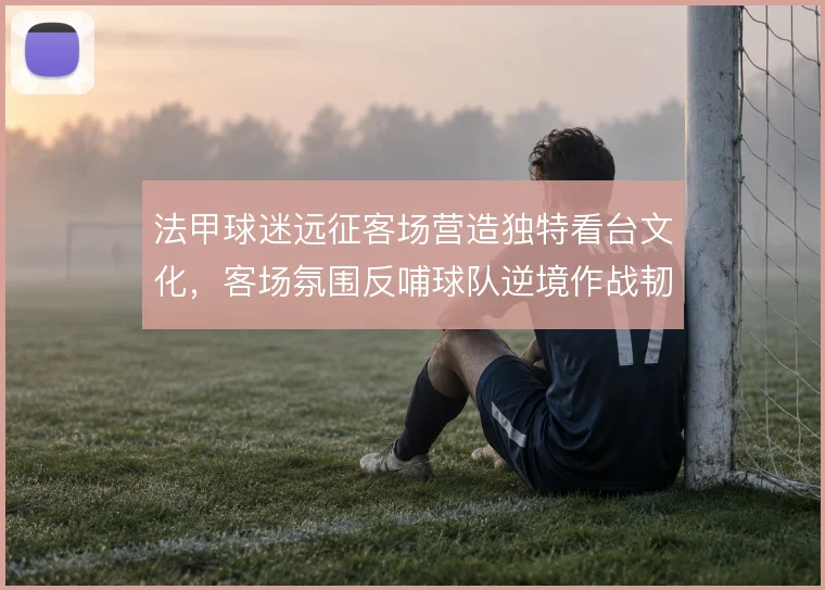 法甲球迷远征客场营造独特看台文化,客场氛围反哺球队逆境作战韧性