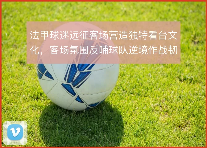 法甲球迷远征客场营造独特看台文化，客场氛围反哺球队逆境作战韧性